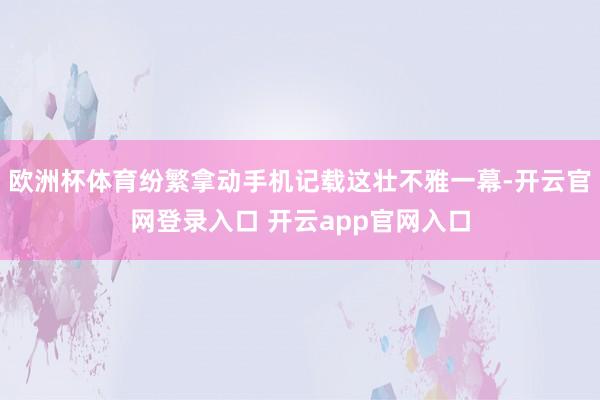 欧洲杯体育纷繁拿动手机记载这壮不雅一幕-开云官网登录入口 开云app官网入口
