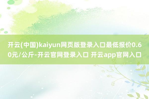 开云(中国)kaiyun网页版登录入口最低报价0.60元/公斤-开云官网登录入口 开云app官网入口