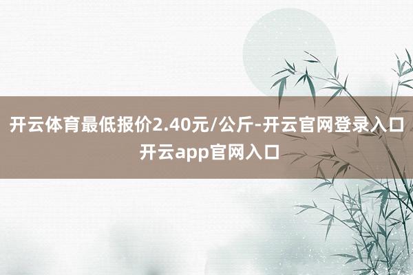 开云体育最低报价2.40元/公斤-开云官网登录入口 开云app官网入口