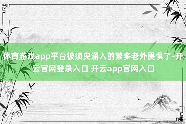 体育游戏app平台被须臾涌入的繁多老外畏惧了-开云官网登录入口 开云app官网入口