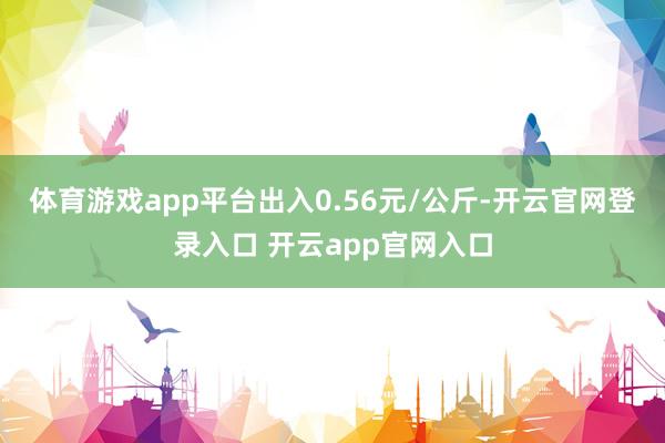 体育游戏app平台出入0.56元/公斤-开云官网登录入口 开云app官网入口