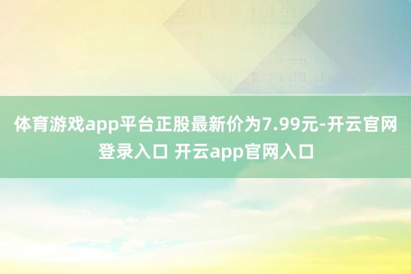 体育游戏app平台正股最新价为7.99元-开云官网登录入口 开云app官网入口