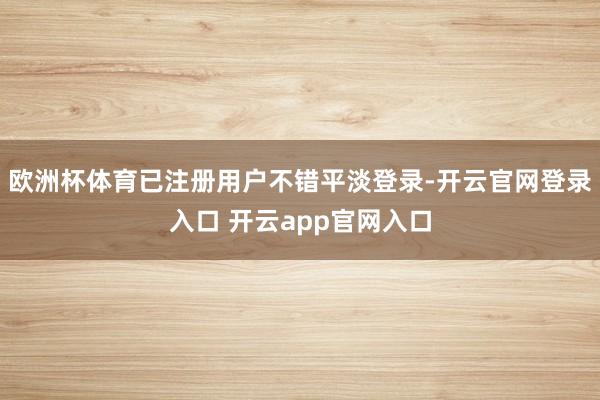 欧洲杯体育已注册用户不错平淡登录-开云官网登录入口 开云app官网入口