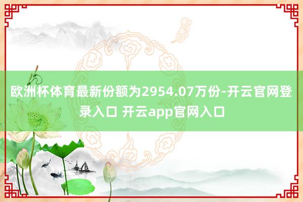欧洲杯体育最新份额为2954.07万份-开云官网登录入口 开云app官网入口