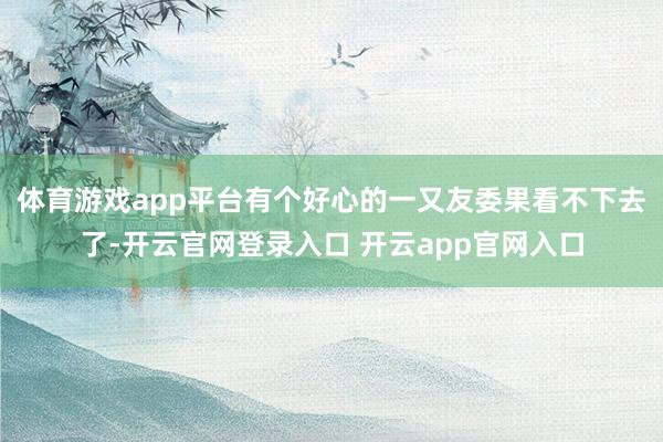 体育游戏app平台有个好心的一又友委果看不下去了-开云官网登录入口 开云app官网入口