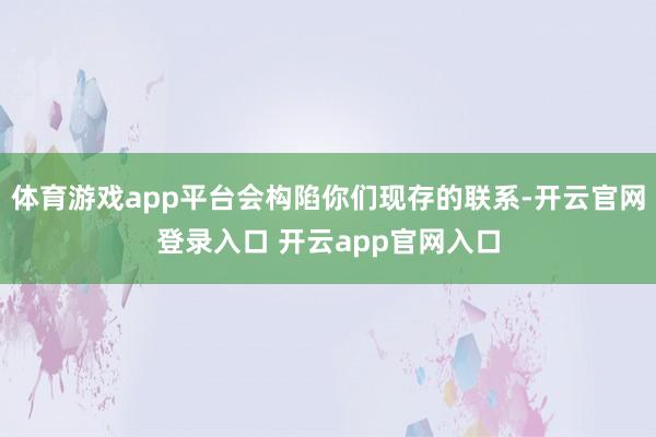 体育游戏app平台会构陷你们现存的联系-开云官网登录入口 开云app官网入口