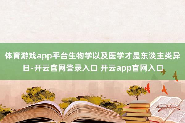 体育游戏app平台生物学以及医学才是东谈主类异日-开云官网登录入口 开云app官网入口