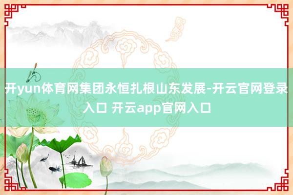 开yun体育网集团永恒扎根山东发展-开云官网登录入口 开云app官网入口