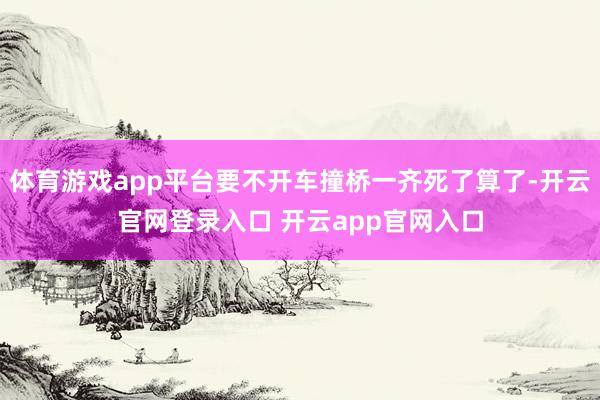 体育游戏app平台要不开车撞桥一齐死了算了-开云官网登录入口 开云app官网入口