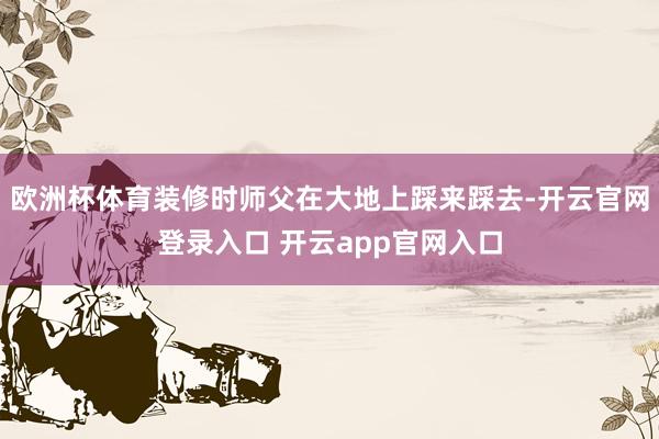 欧洲杯体育装修时师父在大地上踩来踩去-开云官网登录入口 开云app官网入口