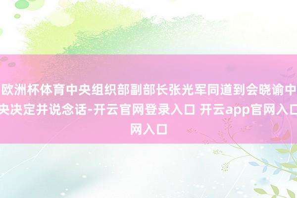 欧洲杯体育中央组织部副部长张光军同道到会晓谕中央决定并说念话-开云官网登录入口 开云app官网入口