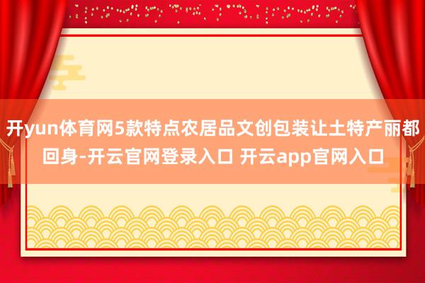 开yun体育网5款特点农居品文创包装让土特产丽都回身-开云官网登录入口 开云app官网入口