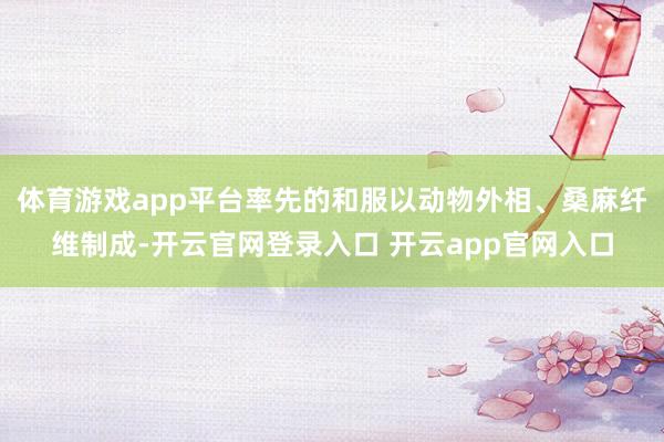 体育游戏app平台率先的和服以动物外相、桑麻纤维制成-开云官网登录入口 开云app官网入口