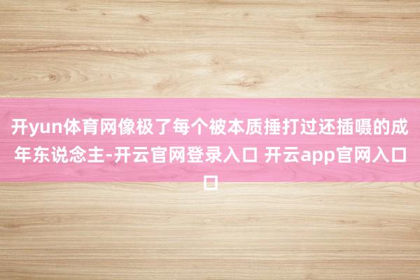 开yun体育网像极了每个被本质捶打过还插嗫的成年东说念主-开云官网登录入口 开云app官网入口