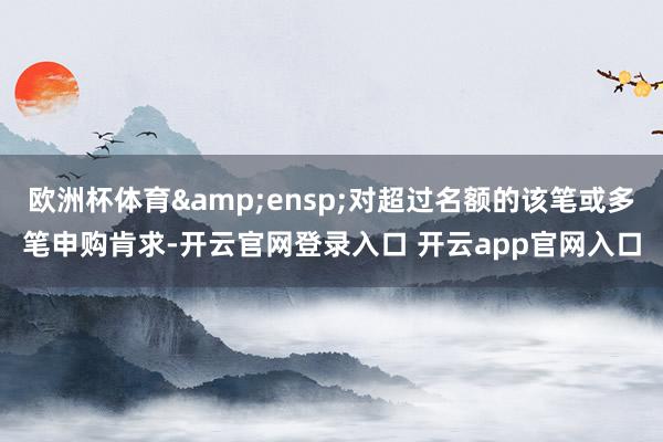 欧洲杯体育&ensp;对超过名额的该笔或多笔申购肯求-开云官网登录入口 开云app官网入口