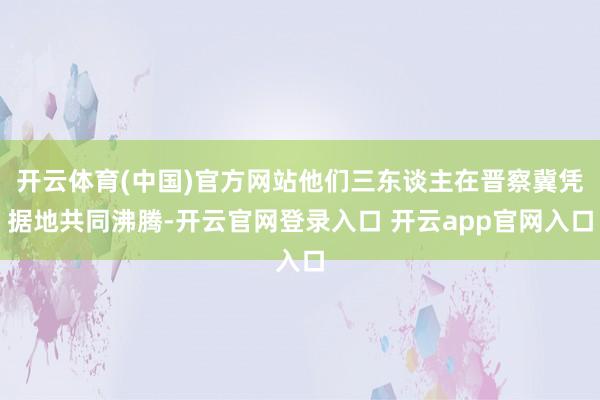 开云体育(中国)官方网站他们三东谈主在晋察冀凭据地共同沸腾-开云官网登录入口 开云app官网入口