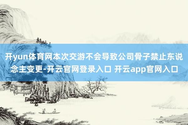 开yun体育网本次交游不会导致公司骨子禁止东说念主变更-开云官网登录入口 开云app官网入口
