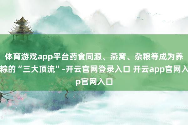 体育游戏app平台药食同源、燕窝、杂粮等成为养生粽的“三大顶流”-开云官网登录入口 开云app官网入口