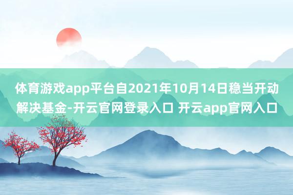 体育游戏app平台自2021年10月14日稳当开动解决基金-开云官网登录入口 开云app官网入口
