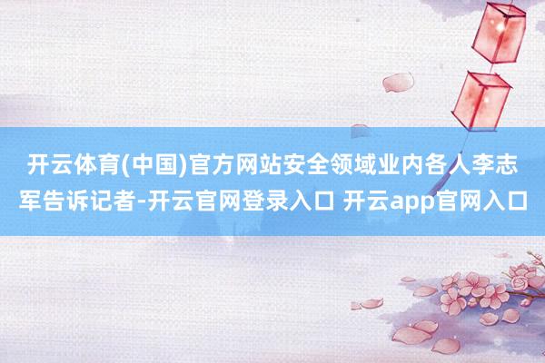 开云体育(中国)官方网站　　安全领域业内各人李志军告诉记者-开云官网登录入口 开云app官网入口