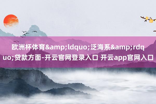 欧洲杯体育&ldquo;泛海系&rdquo;贷款方面-开云官网登录入口 开云app官网入口