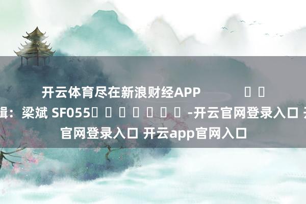 开云体育尽在新浪财经APP            						职守剪辑：梁斌 SF055							-开云官网登录入口 开云app官网入口