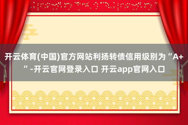 开云体育(中国)官方网站利扬转债信用级别为“A+”-开云官网登录入口 开云app官网入口