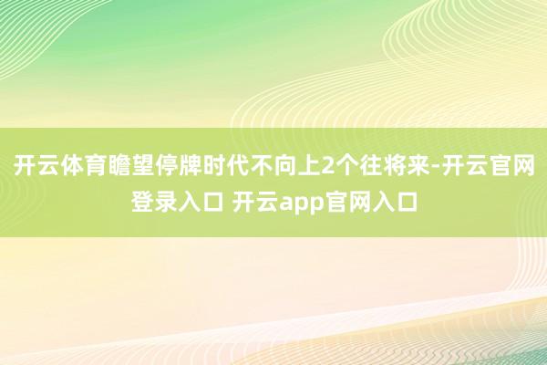 开云体育瞻望停牌时代不向上2个往将来-开云官网登录入口 开云app官网入口