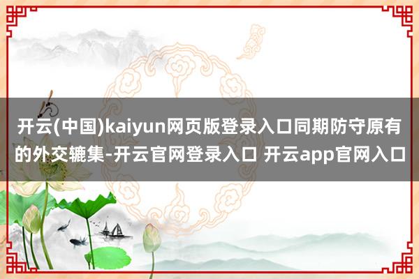 开云(中国)kaiyun网页版登录入口同期防守原有的外交辘集-开云官网登录入口 开云app官网入口