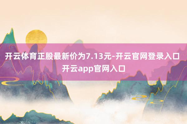 开云体育正股最新价为7.13元-开云官网登录入口 开云app官网入口