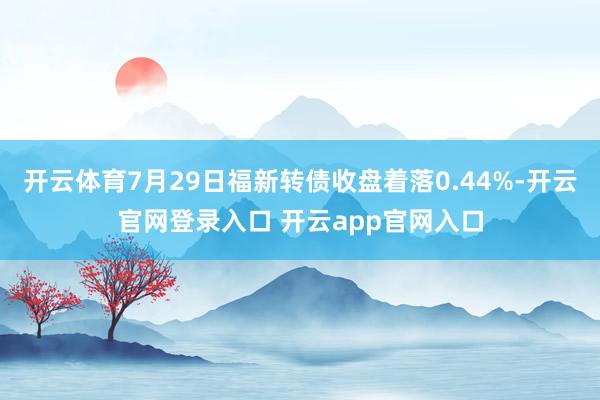 开云体育7月29日福新转债收盘着落0.44%-开云官网登录入口 开云app官网入口