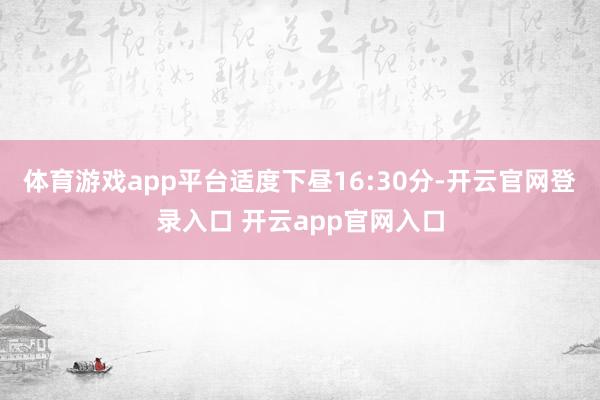体育游戏app平台适度下昼16:30分-开云官网登录入口 开云app官网入口