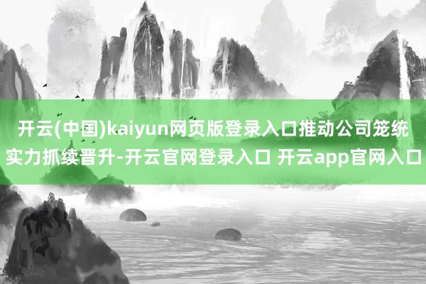 开云(中国)kaiyun网页版登录入口推动公司笼统实力抓续晋升-开云官网登录入口 开云app官网入口