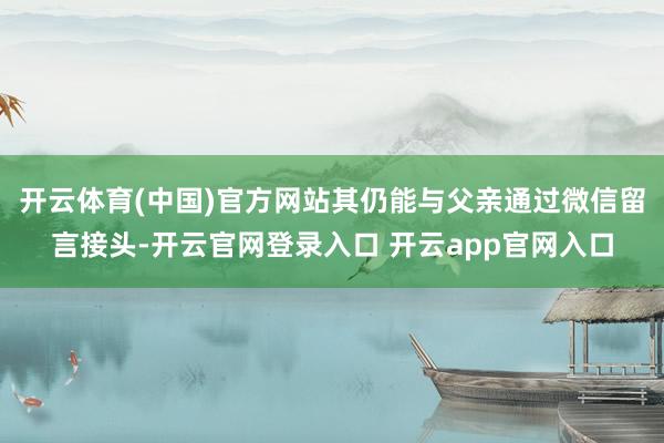 开云体育(中国)官方网站其仍能与父亲通过微信留言接头-开云官网登录入口 开云app官网入口