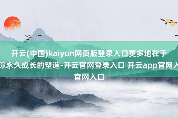 开云(中国)kaiyun网页版登录入口更多地在于对你永久成长的塑造-开云官网登录入口 开云app官网入口