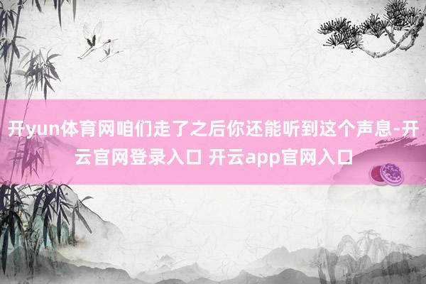 开yun体育网咱们走了之后你还能听到这个声息-开云官网登录入口 开云app官网入口