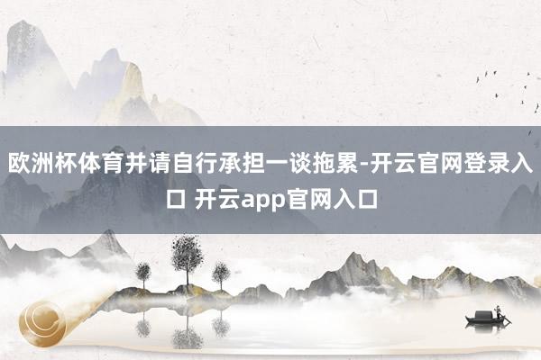 欧洲杯体育并请自行承担一谈拖累-开云官网登录入口 开云app官网入口