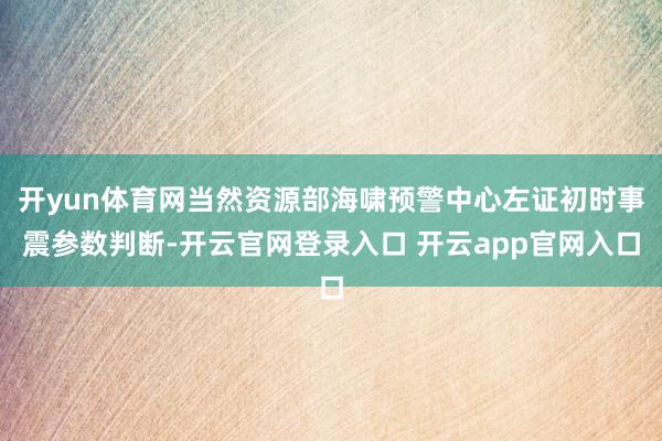 开yun体育网当然资源部海啸预警中心左证初时事震参数判断-开云官网登录入口 开云app官网入口