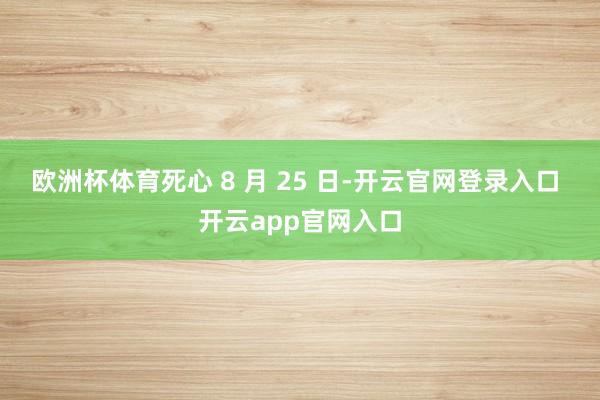 欧洲杯体育死心 8 月 25 日-开云官网登录入口 开云app官网入口