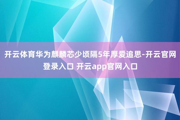 开云体育华为麒麟芯少顷隔5年厚爱追思-开云官网登录入口 开云app官网入口