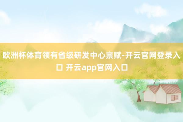 欧洲杯体育领有省级研发中心禀赋-开云官网登录入口 开云app官网入口