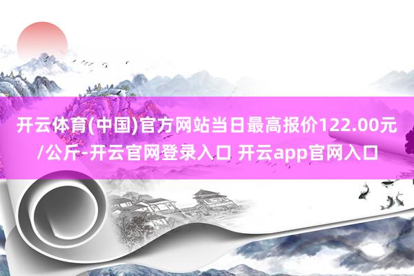 开云体育(中国)官方网站当日最高报价122.00元/公斤-开云官网登录入口 开云app官网入口