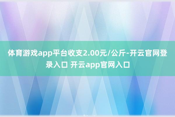 体育游戏app平台收支2.00元/公斤-开云官网登录入口 开云app官网入口