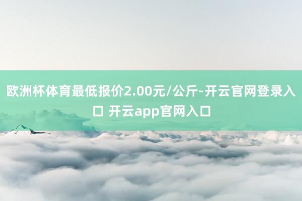 欧洲杯体育最低报价2.00元/公斤-开云官网登录入口 开云app官网入口
