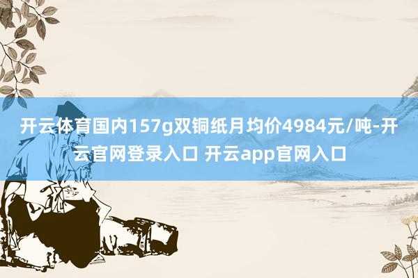 开云体育国内157g双铜纸月均价4984元/吨-开云官网登录入口 开云app官网入口