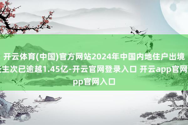 开云体育(中国)官方网站2024年中国内地住户出境东谈主次已逾越1.45亿-开云官网登录入口 开云app官网入口