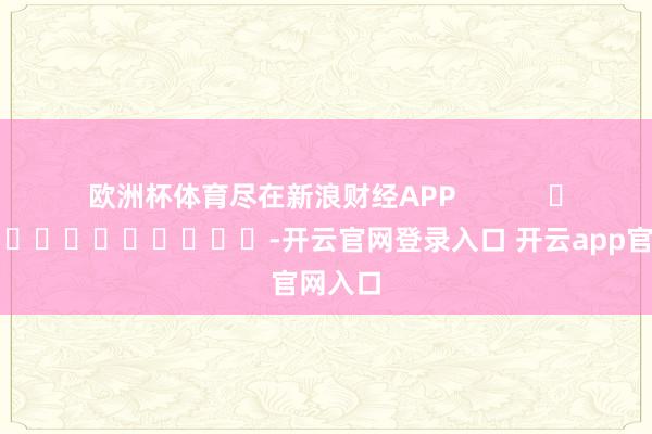 欧洲杯体育尽在新浪财经APP            													-开云官网登录入口 开云app官网入口