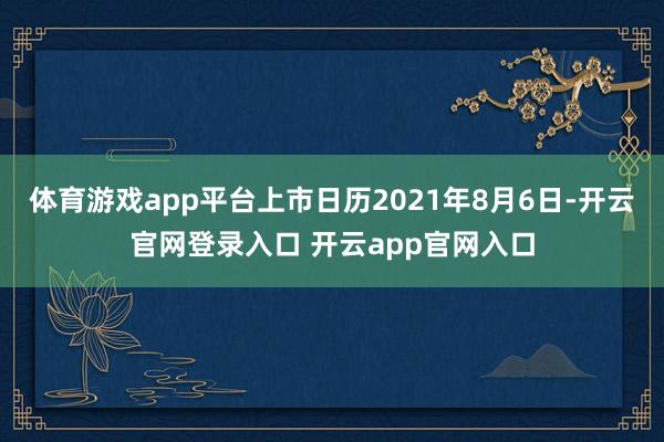 体育游戏app平台上市日历2021年8月6日-开云官网登录入口 开云app官网入口