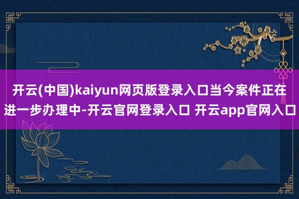 开云(中国)kaiyun网页版登录入口当今案件正在进一步办理中-开云官网登录入口 开云app官网入口