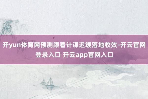 开yun体育网预测跟着计谋迟缓落地收效-开云官网登录入口 开云app官网入口